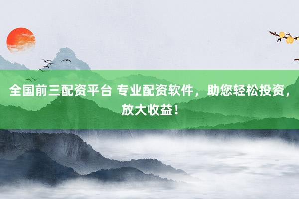 全国前三配资平台 专业配资软件，助您轻松投资，放大收益！