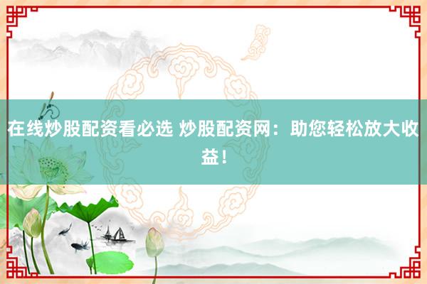 在线炒股配资看必选 炒股配资网：助您轻松放大收益！