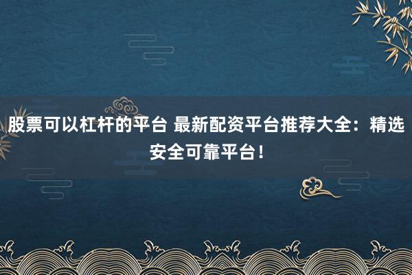 股票可以杠杆的平台 最新配资平台推荐大全：精选安全可靠平台！