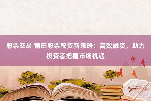 股票交易 莆田股票配资新策略：高效融资，助力投资者把握市场机遇