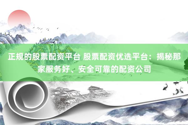 正规的股票配资平台 股票配资优选平台：揭秘那家服务好、安全可靠的配资公司