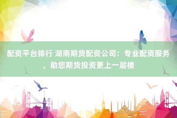 配资平台排行 湖南期货配资公司：专业配资服务，助您期货投资更上一层楼