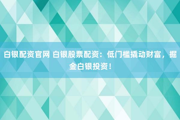 白银配资官网 白银股票配资：低门槛撬动财富，掘金白银投资！