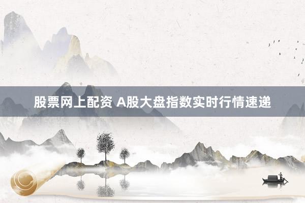 股票网上配资 A股大盘指数实时行情速递