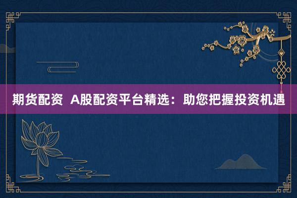 期货配资  A股配资平台精选：助您把握投资机遇