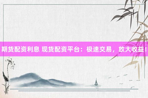期货配资利息 现货配资平台：极速交易，放大收益！
