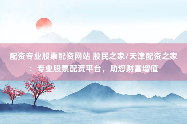 配资专业股票配资网站 股民之家/天津配资之家：专业股票配资平台，助您财富增值