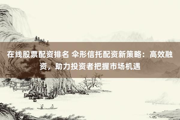 在线股票配资排名 伞形信托配资新策略：高效融资，助力投资者把握市场机遇