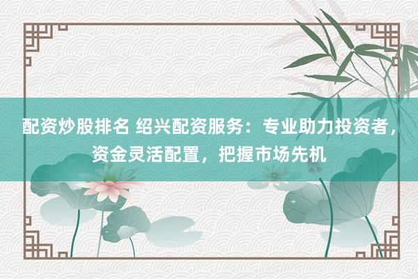 配资炒股排名 绍兴配资服务：专业助力投资者，资金灵活配置，把握市场先机