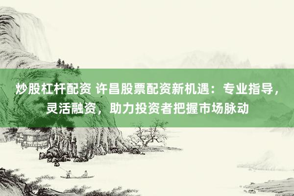 炒股杠杆配资 许昌股票配资新机遇：专业指导，灵活融资，助力投资者把握市场脉动
