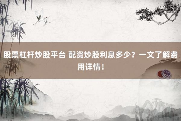 股票杠杆炒股平台 配资炒股利息多少？一文了解费用详情！