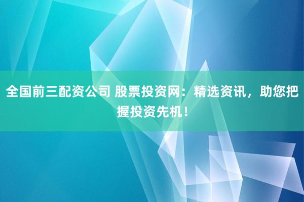全国前三配资公司 股票投资网：精选资讯，助您把握投资先机！