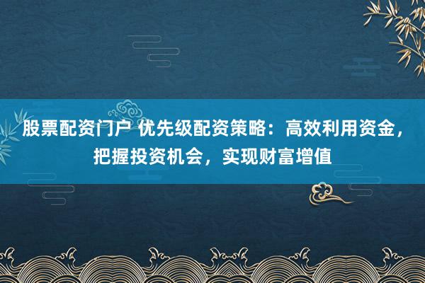 股票配资门户 优先级配资策略:高效利用资金,把握投资机会,实现财富增值
