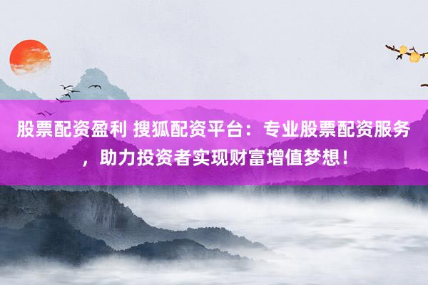股票配资盈利 搜狐配资平台:专业股票配资服务,助力投资者实现财富增值梦想!