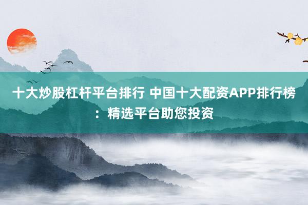 十大炒股杠杆平台排行 中国十大配资APP排行榜:精选平台助您投资