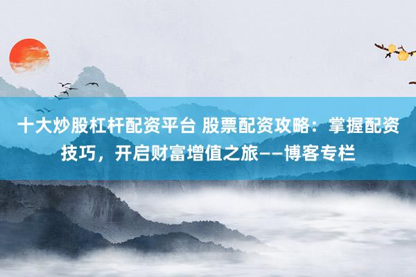 十大炒股杠杆配资平台 股票配资攻略:掌握配资技巧,开启财富增值之旅——博客专栏