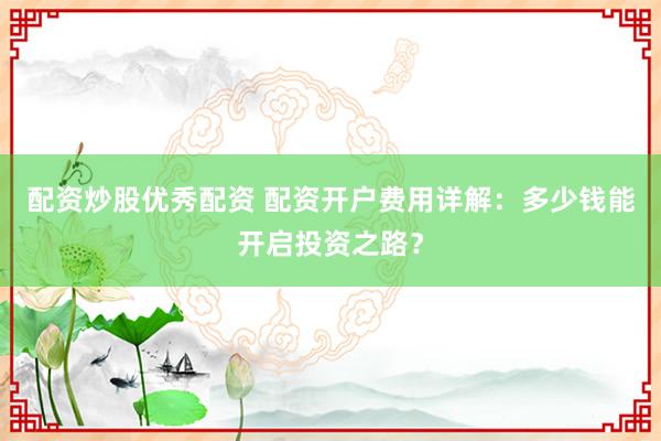 配资炒股优秀配资 配资开户费用详解:多少钱能开启投资之路?