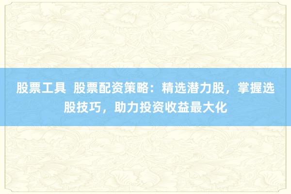 股票工具 股票配资策略:精选潜力股,掌握选股技巧,助力投资收益最大化