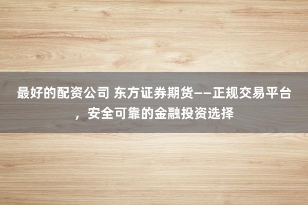 最好的配资公司 东方证券期货——正规交易平台,安全可靠的金融投资选择