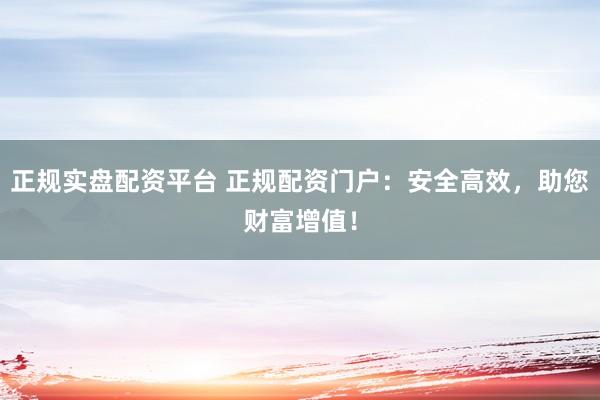 正规实盘配资平台 正规配资门户:安全高效,助您财富增值!