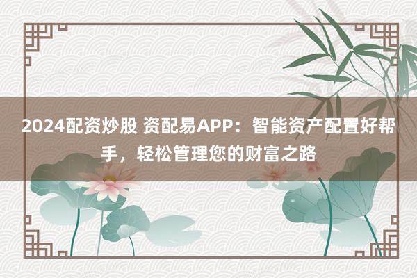 2024配资炒股 资配易APP:智能资产配置好帮手,轻松管理您的财富之路