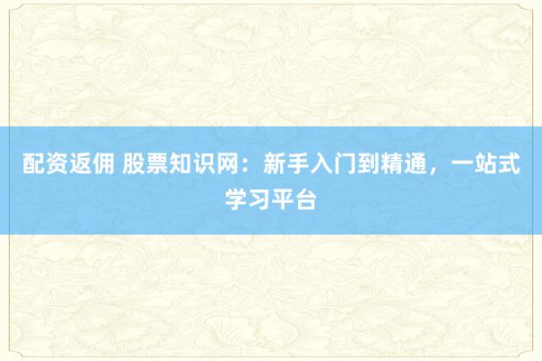 配资返佣 股票知识网:新手入门到精通,一站式学习平台