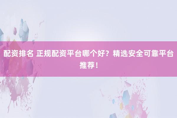 配资排名 正规配资平台哪个好？精选安全可靠平台推荐！