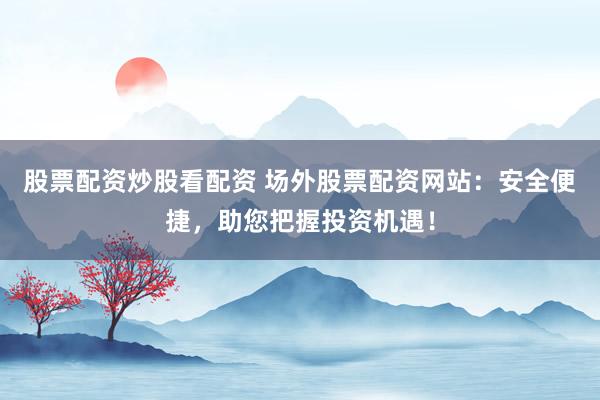 股票配资炒股看配资 场外股票配资网站：安全便捷，助您把握投资机遇！