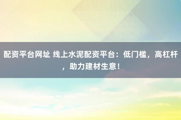 配资平台网址 线上水泥配资平台：低门槛，高杠杆，助力建材生意！
