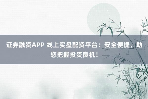 证券融资APP 线上实盘配资平台：安全便捷，助您把握投资良机！