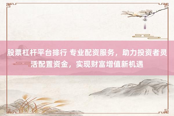 股票杠杆平台排行 专业配资服务，助力投资者灵活配置资金，实现财富增值新机遇