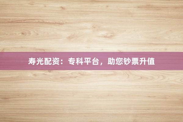寿光配资：专科平台，助您钞票升值