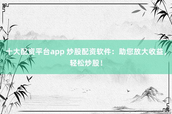 十大配资平台app 炒股配资软件：助您放大收益，轻松炒股！