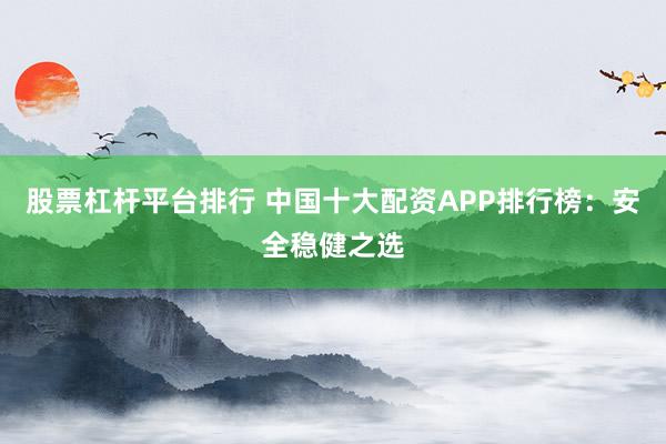 股票杠杆平台排行 中国十大配资APP排行榜：安全稳健之选