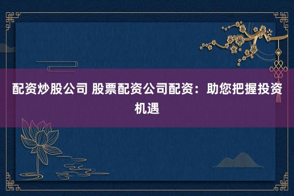 配资炒股公司 股票配资公司配资：助您把握投资机遇