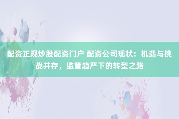 配资正规炒股配资门户 配资公司现状:机遇与挑战并存,监管趋严下的转型之路
