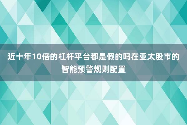 近十年10倍的杠杆平台都是假的吗在亚太股市的智能预警规则配置