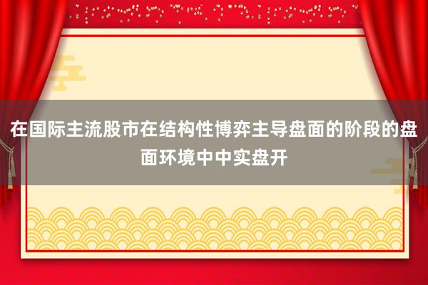 在国际主流股市在结构性博弈主导盘面的阶段的盘面环境中中实盘开