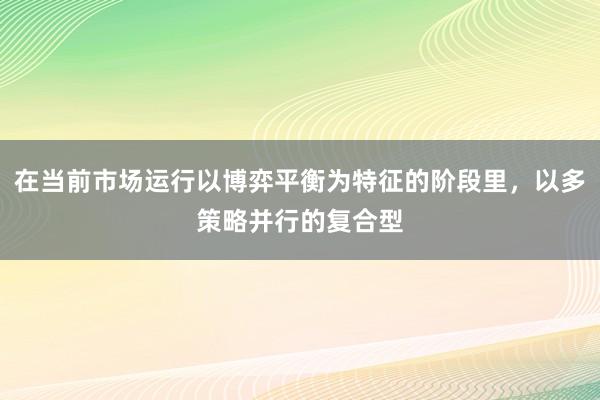 在当前市场运行以博弈平衡为特征的阶段里,以多策略并行的复合型