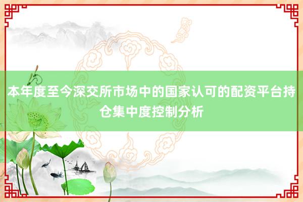 本年度至今深交所市场中的国家认可的配资平台持仓集中度控制分析