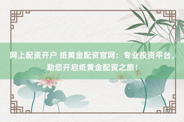 网上配资开户 纸黄金配资官网:专业投资平台,助您开启纸黄金配资之旅!