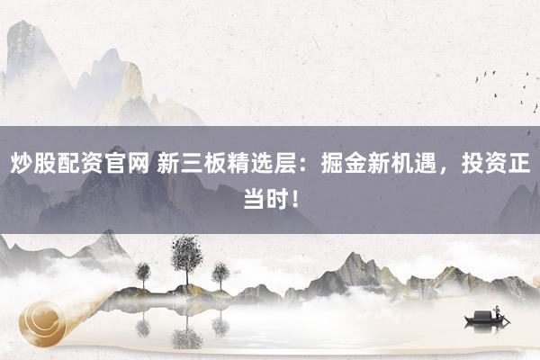 炒股配资官网 新三板精选层:掘金新机遇,投资正当时!