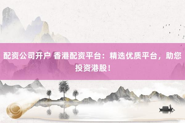 配资公司开户 香港配资平台：精选优质平台，助您投资港股！