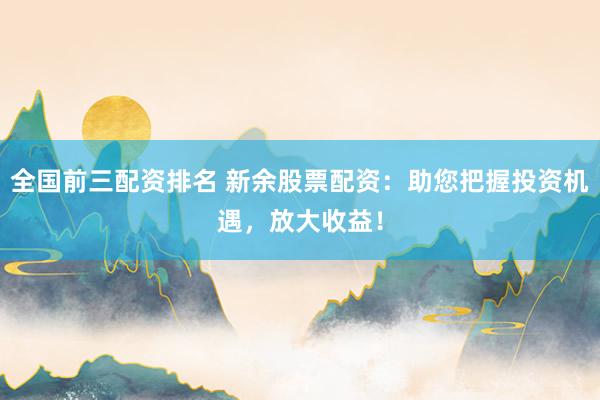 全国前三配资排名 新余股票配资：助您把握投资机遇，放大收益！