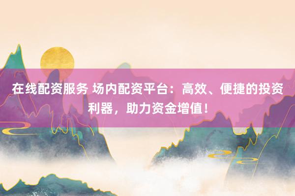 在线配资服务 场内配资平台：高效、便捷的投资利器，助力资金增值！
