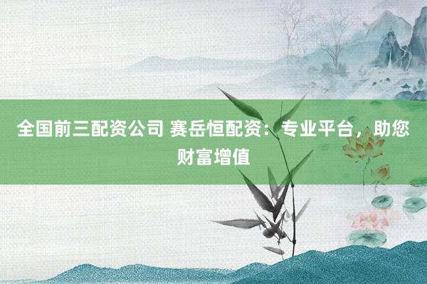 全国前三配资公司 赛岳恒配资：专业平台，助您财富增值