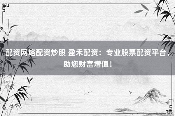 配资网络配资炒股 盈禾配资：专业股票配资平台，助您财富增值！