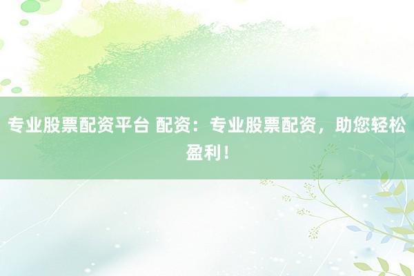 专业股票配资平台 配资：专业股票配资，助您轻松盈利！