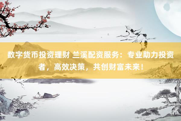 数字货币投资理财 兰溪配资服务：专业助力投资者，高效决策，共创财富未来！