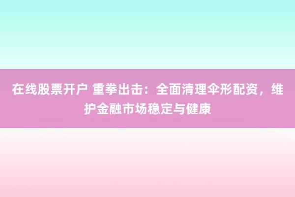 在线股票开户 重拳出击：全面清理伞形配资，维护金融市场稳定与健康